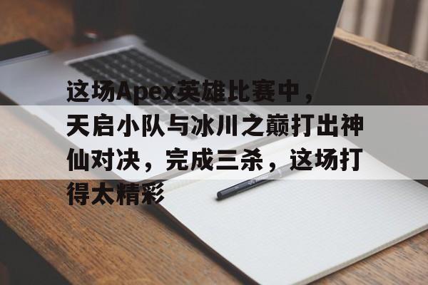 米兰体育-这场Apex英雄比赛中，天启小队与冰川之巅打出神仙对决，完成三杀，这场打得太精彩