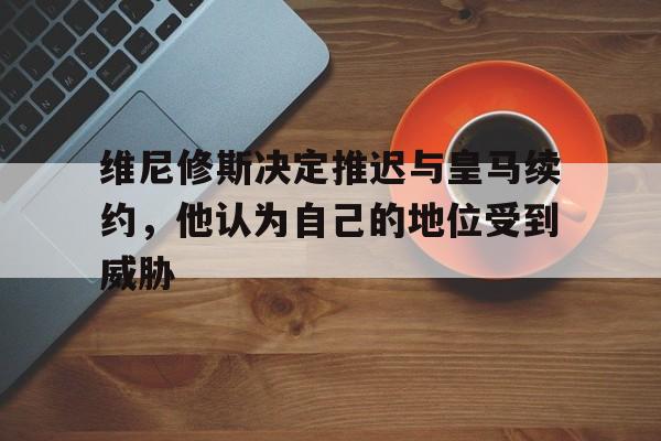 米兰体育-维尼修斯决定推迟与皇马续约，他认为自己的地位受到威胁的简单介绍